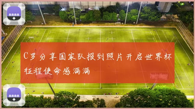 C罗分享国家队报到照片开启世界杯征程使命感满满