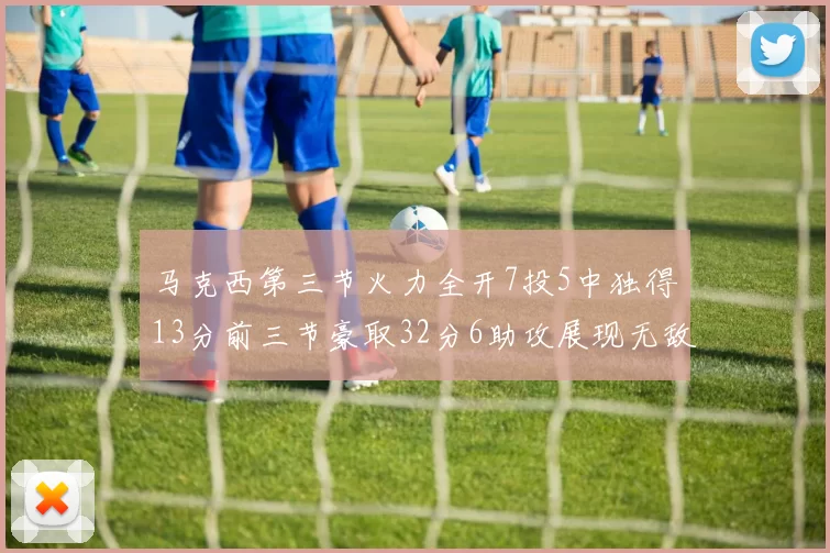 马克西第三节火力全开7投5中独得13分前三节豪取32分6助攻展现无敌续航
