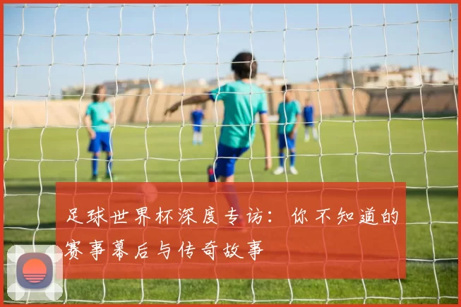 足球世界杯深度专访:你不知道的赛事幕后与传奇故事
