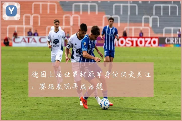 德国上届世界杯冠军身份仍受关注,赛场表现再成话题