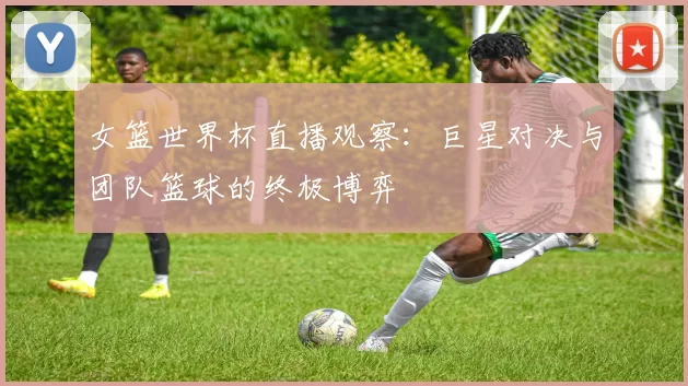 女篮世界杯直播观察:巨星对决与团队篮球的终极博弈