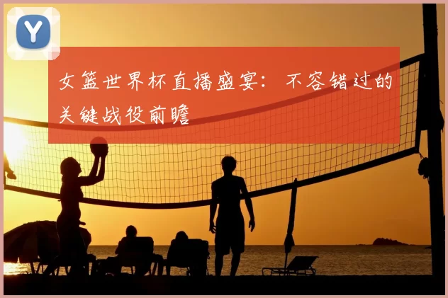 女篮世界杯直播盛宴:不容错过的关键战役前瞻