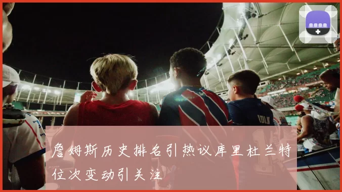 詹姆斯历史排名引热议库里杜兰特位次变动引关注