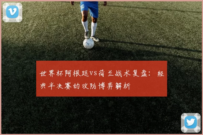 世界杯阿根廷vs荷兰战术复盘：经典半决赛的攻防博弈解析