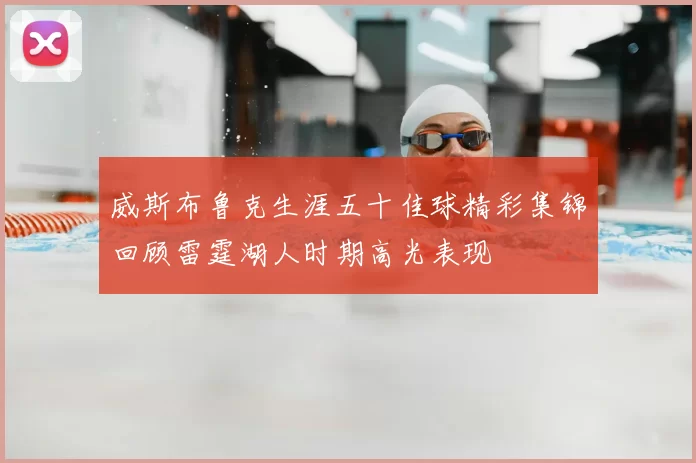 威斯布鲁克生涯五十佳球精彩集锦回顾雷霆湖人时期高光表现